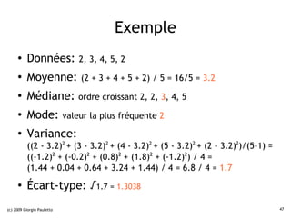 Exemple
     ●    Données:          2, 3, 4, 5, 2
     ●    Moyenne: (2 + 3 + 4 + 5 + 2) / 5 = 16/5 = 3.2
     ●
          Médiane: ordre croissant 2, 2, 3, 4, 5
     ●
          Mode: valeur la plus fréquente 2
     ●
          Variance:
          ((2 - 3.2)2 + (3 - 3.2)2 + (4 - 3.2)2 + (5 - 3.2)2 + (2 - 3.2)2)/(5-1) =
          ((-1.2)2 + (-0.2)2 + (0.8)2 + (1.8)2 + (-1.2)2) / 4 =
          (1.44 + 0.04 + 0.64 + 3.24 + 1.44) / 4 = 6.8 / 4 = 1.7
     ●
          Écart-type: √1.7 = 1.3038
(c) 2009 Giorgio Pauletto                                                            47
 