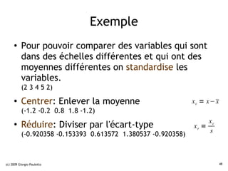 Exemple
     ●    Pour pouvoir comparer des variables qui sont
          dans des échelles différentes et qui ont des
          moyennes différentes on standardise les
          variables.
          (2 3 4 5 2)
     ●
          Centrer: Enlever la moyenne                         x c = x− 
                                                                       x
          (-1.2 -0.2 0.8 1.8 -1.2)
                                                                   xc
     ●
          Réduire: Diviser par l'écart-type                   xr =
                                                                   s
          (-0.920358 -0.153393 0.613572 1.380537 -0.920358)



(c) 2009 Giorgio Pauletto                                                  48
 