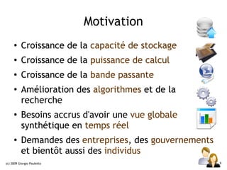 Motivation
     ●    Croissance de la capacité de stockage
     ●    Croissance de la puissance de calcul
     ●
          Croissance de la bande passante
     ●
          Amélioration des algorithmes et de la
          recherche
     ●
          Besoins accrus d'avoir une vue globale
          synthétique en temps réel
     ●    Demandes des entreprises, des gouvernements
          et bientôt aussi des individus
(c) 2009 Giorgio Pauletto                               6
 