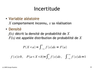 Incertitude
     ●    Variable aléatoire
          X comportement inconnu, x sa réalisation
     ●    Densité
          f(x) décrit la densité de probabilité de X
          F(x) est appelée distribution de probabilité de X
                                         a
                            P  X a = ∫−∞ f  xdx = F a

                                              b                ∞
              f  x≥0 ,      P a X b=∫a f  x dx ,   ∫−∞ f  xdx=1

(c) 2009 Giorgio Pauletto                                                   64
 