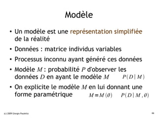 Modèle
     ●    Un modèle est une représentation simplifiée
          de la réalité
     ●    Données : matrice individus variables
     ●    Processus inconnu ayant généré ces données
     ●    Modèle M : probabilité P d'observer les
          données D en ayant le modèle M        PD∣ M 
     ●    On explicite le modèle M en lui donnant une
          forme paramétrique       M =M    P  D ∣ M , 


(c) 2009 Giorgio Pauletto                                      66
 