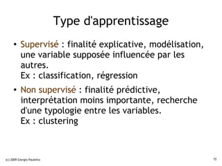 Type d'apprentissage
     ●    Supervisé : finalité explicative, modélisation,
          une variable supposée influencée par les
          autres.
          Ex : classification, régression
     ●
          Non supervisé : finalité prédictive,
          interprétation moins importante, recherche
          d'une typologie entre les variables.
          Ex : clustering



(c) 2009 Giorgio Pauletto                                   72
 