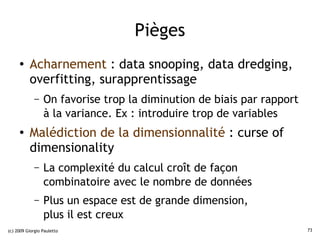 Pièges
     ●    Acharnement : data snooping, data dredging,
          overfitting, surapprentissage
             –   On favorise trop la diminution de biais par rapport
                 à la variance. Ex : introduire trop de variables
     ●    Malédiction de la dimensionnalité : curse of
          dimensionality
             –   La complexité du calcul croît de façon
                 combinatoire avec le nombre de données
             –   Plus un espace est de grande dimension,
                 plus il est creux
(c) 2009 Giorgio Pauletto                                              73
 