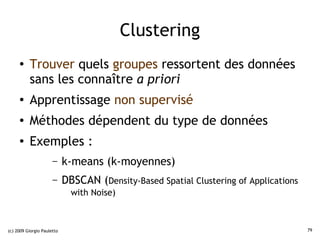 Clustering
     ●    Trouver quels groupes ressortent des données
          sans les connaître a priori
     ●    Apprentissage non supervisé
     ●    Méthodes dépendent du type de données
     ●    Exemples :
                      –     k-means (k-moyennes)
                      –     DBSCAN (Density-Based Spatial Clustering of Applications
                              with Noise)



(c) 2009 Giorgio Pauletto                                                              79
 
