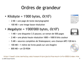 Ordres de grandeur
     ●
          Kilobyte = 1'000 bytes, O(103)
             –   2 KB = une page de texte dactylographié
             –   100 KB = une image basse résolution

     ●
          Megabyte = 1'000'000 bytes, O(106)
             –   1 MB = une disquette 3.5 pouces; un roman de 500 pages
             –   2 MB = une photo haute résolution 1000 × 1000 8 bits couleur
             –   5 MB = oeuvres complètes de Shakespeare; une chanson MP3 128 kb/s
             –   100 MB = 1 mètre de livres posés sur une étagère
             –   800 MB = un CD-ROM


   http://www2.sims.berkeley.edu/research/projects/how-much-info-2003/index.htm
(c) 2009 Giorgio Pauletto                                                            8
 