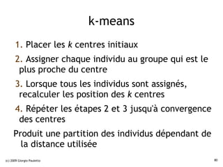 k-means
      1. Placer les k centres initiaux
      2. Assigner chaque individu au groupe qui est le
       plus proche du centre
      3. Lorsque tous les individus sont assignés,
       recalculer les position des k centres
      4. Répéter les étapes 2 et 3 jusqu'à convergence
       des centres
     Produit une partition des individus dépendant de
       la distance utilisée
(c) 2009 Giorgio Pauletto                                80
 