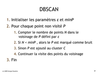 DBSCAN
      1. Initialiser les paramètres ε et minP
      2. Pour chaque point non visité P
                  1. Compter le nombre de points N dans le
                     voisinage de P défini par ε
                  2. Si N < minP , alors le P est marqué comme bruit
                  3. Sinon P est ajouté au cluster C
                  4. Continuer la visite des points du voisinage
      3. Fin

(c) 2009 Giorgio Pauletto                                              87
 