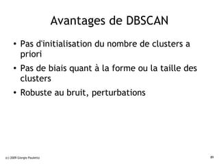 Avantages de DBSCAN
     ●    Pas d'initialisation du nombre de clusters a
          priori
     ●    Pas de biais quant à la forme ou la taille des
          clusters
     ●
          Robuste au bruit, perturbations




(c) 2009 Giorgio Pauletto                                  89
 