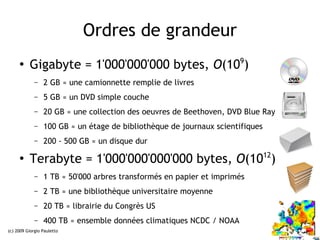 Ordres de grandeur
     ●
          Gigabyte = 1'000'000'000 bytes, O(109)
             –   2 GB ≈ une camionnette remplie de livres
             –   5 GB ≈ un DVD simple couche
             –   20 GB ≈ une collection des oeuvres de Beethoven, DVD Blue Ray
             –   100 GB ≈ un étage de bibliothèque de journaux scientifiques
             –   200 - 500 GB ≈ un disque dur

     ●
          Terabyte = 1'000'000'000'000 bytes, O(1012)
             –   1 TB ≈ 50'000 arbres transformés en papier et imprimés
             –   2 TB ≈ une bibliothèque universitaire moyenne
             –   20 TB ≈ librairie du Congrès US
             –   400 TB ≈ ensemble données climatiques NCDC / NOAA
(c) 2009 Giorgio Pauletto                                                        9
 