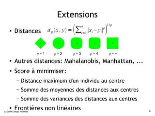 Extensions
                                                                        1/ p
     ●    Distances               d p  x , y =         n
                                                       ∑i=1 ∣xi − yi∣
                                                                    p
                                                                        
                            p=1      p=2           p=3        p=4           p=∞
     ●
          Autres distances: Mahalanobis, Manhattan, ...
     ●
          Score à minimiser:
             –   Distance maximum d'un individu au centre
             –   Somme des moyennes des distances aux centres
             –   Somme des variances des distances aux centres
     ●
          Frontières non linéaires
(c) 2009 Giorgio Pauletto                                                         91
 