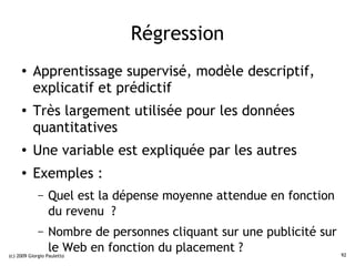 Régression
     ●    Apprentissage supervisé, modèle descriptif,
          explicatif et prédictif
     ●    Très largement utilisée pour les données
          quantitatives
     ●
          Une variable est expliquée par les autres
     ●    Exemples :
             –   Quel est la dépense moyenne attendue en fonction
                 du revenu ?
             –   Nombre de personnes cliquant sur une publicité sur
                 le Web en fonction du placement ?
(c) 2009 Giorgio Pauletto                                             92
 