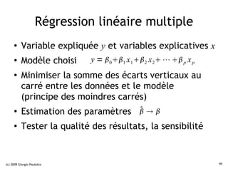 Régression linéaire multiple
     ●    Variable expliquée y et variables explicatives x
     ●    Modèle choisi      y = 01 x 12 x 2 ⋯  p x p
     ●
          Minimiser la somme des écarts verticaux au
          carré entre les données et le modèle
          (principe des moindres carrés)
     ●                              
          Estimation des paramètres   
     ●    Tester la qualité des résultats, la sensibilité


(c) 2009 Giorgio Pauletto                                       95
 