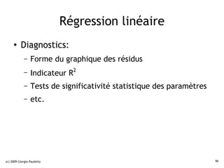 Régression linéaire
     ●    Diagnostics:
             –   Forme du graphique des résidus
             –   Indicateur R2
             –   Tests de significativité statistique des paramètres
             –   etc.




(c) 2009 Giorgio Pauletto                                              96
 