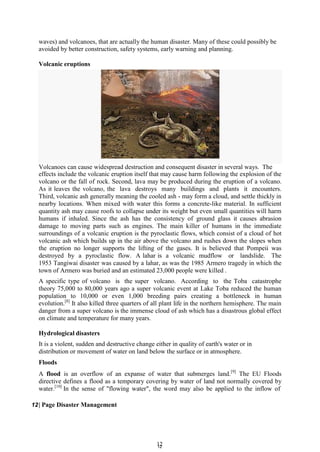 1
12
2
waves) and volcanoes, that are actually the human disaster. Many of these could possibly be
avoided by better construction, safety systems, early warning and planning.
Volcanic eruptions
Volcanoes can cause widespread destruction and consequent disaster in several ways. The
effects include the volcanic eruption itself that may cause harm following the explosion of the
volcano or the fall of rock. Second, lava may be produced during the eruption of a volcano.
As it leaves the volcano, the lava destroys many buildings and plants it encounters.
Third, volcanic ash generally meaning the cooled ash - may form a cloud, and settle thickly in
nearby locations. When mixed with water this forms a concrete-like material. In sufficient
quantity ash may cause roofs to collapse under its weight but even small quantities will harm
humans if inhaled. Since the ash has the consistency of ground glass it causes abrasion
damage to moving parts such as engines. The main killer of humans in the immediate
surroundings of a volcanic eruption is the pyroclastic flows, which consist of a cloud of hot
volcanic ash which builds up in the air above the volcano and rushes down the slopes when
the eruption no longer supports the lifting of the gases. It is believed that Pompeii was
destroyed by a pyroclastic flow. A lahar is a volcanic mudflow or landslide. The
1953 Tangiwai disaster was caused by a lahar, as was the 1985 Armero tragedy in which the
town of Armero was buried and an estimated 23,000 people were killed .
A specific type of volcano is the super volcano. According to the Toba catastrophe
theory 75,000 to 80,000 years ago a super volcanic event at Lake Toba reduced the human
population to 10,000 or even 1,000 breeding pairs creating a bottleneck in human
evolution.[8]
It also killed three quarters of all plant life in the northern hemisphere. The main
danger from a super volcano is the immense cloud of ash which has a disastrous global effect
on climate and temperature for many years.
Hydrological disasters
It is a violent, sudden and destructive change either in quality of earth's water or in
distribution or movement of water on land below the surface or in atmosphere.
Floods
A flood is an overflow of an expanse of water that submerges land.[9]
The EU Floods
directive defines a flood as a temporary covering by water of land not normally covered by
water.[10]
In the sense of "flowing water", the word may also be applied to the inflow of
12| Page Disaster Management
 