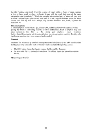 1
13
3
the tide. Flooding may result from the volume of water within a body of water, such as
a river or lake, which overflows or breaks levees, with the result that some of the water
escapes its usual boundaries.[11]
While the size of a lake or other body of water will vary with
seasonal changes in precipitation and snow melt, it is not a significant flood unless the water
covers land used by man like a village, city or other inhabited area, roads, expanses of
farmland, etc.
Limnic eruptions
A limnic eruption occurs when a gas, usually CO2, suddenly erupts from deep lake water,
posing the threat of suffocating wildlife, livestock and humans. Such an eruption may also
cause tsunamis in the lake as the rising gas displaces water. Scientists
believe landslides,volcanic activity, or explosions can trigger such an eruption. To date, only
two limnic eruptions have been observed and recorded:
Tsunami
Tsunamis can be caused by undersea earthquakes as the one caused by the 2004 Indian Ocean
Earthquake, or by landslides such as the one which occurred at Lituya Bay, Alaska.
 The 2004 Indian Ocean Earthquake created the Boxing Day Tsunami.
 On March 11, 2011, a tsunami occurred near Fukushima, Japan and spread through the
Pacific.
Meteorological disasters
 