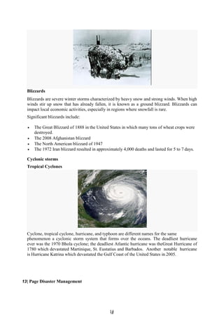 1
14
4
Blizzards
Blizzards are severe winter storms characterized by heavy snow and strong winds. When high
winds stir up snow that has already fallen, it is known as a ground blizzard. Blizzards can
impact local economic activities, especially in regions where snowfall is rare.
Significant blizzards include:
 The Great Blizzard of 1888 in the United States in which many tons of wheat crops were
destroyed.
 The 2008 Afghanistan blizzard
 The North American blizzard of 1947
 The 1972 Iran blizzard resulted in approximately 4,000 deaths and lasted for 5 to 7 days.
Cyclonic storms
Tropical Cyclones
Cyclone, tropical cyclone, hurricane, and typhoon are different names for the same
phenomenon a cyclonic storm system that forms over the oceans. The deadliest hurricane
ever was the 1970 Bhola cyclone; the deadliest Atlantic hurricane was theGreat Hurricane of
1780 which devastated Martinique, St. Eustatius and Barbados. Another notable hurricane
is Hurricane Katrina which devastated the Gulf Coast of the United States in 2005.
13| Page Disaster Management
 
