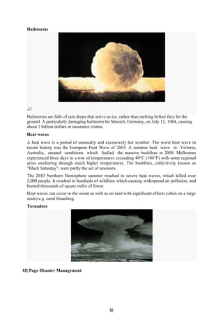 1
16
6
Hailstorms
Hailstorms are falls of rain drops that arrive as ice, rather than melting before they hit the
ground. A particularly damaging hailstorm hit Munich, Germany, on July 12, 1984, causing
about 2 billion dollars in insurance claims.
Heat waves
A heat wave is a period of unusually and excessively hot weather. The worst heat wave in
recent history was the European Heat Wave of 2003. A summer heat wave in Victoria,
Australia, created conditions which fuelled the massive bushfires in 2009. Melbourne
experienced three days in a row of temperatures exceeding 40°C (104°F) with some regional
areas sweltering through much higher temperatures. The bushfires, collectively known as
"Black Saturday", were partly the act of arsonists.
The 2010 Northern Hemisphere summer resulted in severe heat waves, which killed over
2,000 people. It resulted in hundreds of wildfires which causing widespread air pollution, and
burned thousands of square miles of forest.
Heat waves can occur in the ocean as well as on land with significant effects (often on a large
scale) e.g. coral bleaching.
Tornadoes
15| Page Disaster Management
 