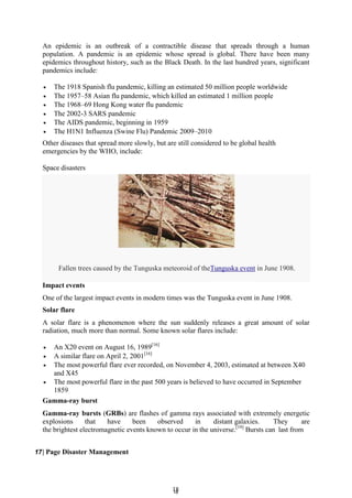 1
18
8
Fallen trees caused by the Tunguska meteoroid of theTunguska event in June 1908.
An epidemic is an outbreak of a contractible disease that spreads through a human
population. A pandemic is an epidemic whose spread is global. There have been many
epidemics throughout history, such as the Black Death. In the last hundred years, significant
pandemics include:
 The 1918 Spanish flu pandemic, killing an estimated 50 million people worldwide
 The 1957–58 Asian flu pandemic, which killed an estimated 1 million people
 The 1968–69 Hong Kong water flu pandemic
 The 2002-3 SARS pandemic
 The AIDS pandemic, beginning in 1959
 The H1N1 Influenza (Swine Flu) Pandemic 2009–2010
Other diseases that spread more slowly, but are still considered to be global health
emergencies by the WHO, include:
Space disasters
Impact events
One of the largest impact events in modern times was the Tunguska event in June 1908.
Solar flare
A solar flare is a phenomenon where the sun suddenly releases a great amount of solar
radiation, much more than normal. Some known solar flares include:
 An X20 event on August 16, 1989[16]
 A similar flare on April 2, 2001[16]
 The most powerful flare ever recorded, on November 4, 2003, estimated at between X40
and X45
 The most powerful flare in the past 500 years is believed to have occurred in September
1859
Gamma-ray burst
Gamma-ray bursts (GRBs) are flashes of gamma rays associated with extremely energetic
explosions that have been observed in distant galaxies. They are
the brightest electromagnetic events known to occur in the universe.[19]
Bursts can last from
17| Page Disaster Management
 
