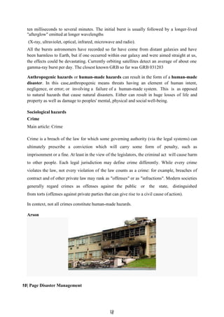 1
19
9
ten milliseconds to several minutes. The initial burst is usually followed by a longer-lived
"afterglow" emitted at longer wavelengths
(X-ray, ultraviolet, optical, infrared, microwave and radio).
All the bursts astronomers have recorded so far have come from distant galaxies and have
been harmless to Earth, but if one occurred within our galaxy and were aimed straight at us,
the effects could be devastating. Currently orbiting satellites detect an average of about one
gamma-ray burst per day. The closest known GRB so far was GRB 031203
Anthropogenic hazards or human-made hazards can result in the form of a human-made
disaster. In this case,anthropogenic means threats having an element of human intent,
negligence, or error; or involving a failure of a human-made system. This is as opposed
to natural hazards that cause natural disasters. Either can result in huge losses of life and
property as well as damage to peoples' mental, physical and social well-being.
Sociological hazards
Crime
Main article: Crime
Crime is a breach of the law for which some governing authority (via the legal systems) can
ultimately prescribe a conviction which will carry some form of penalty, such as
imprisonment or a fine. At least in the view of the legislators, the criminal act will cause harm
to other people. Each legal jurisdiction may define crime differently. While every crime
violates the law, not every violation of the law counts as a crime: for example, breaches of
contract and of other private law may rank as "offenses" or as "infractions". Modern societies
generally regard crimes as offenses against the public or the state, distinguished
from torts (offenses against private parties that can give rise to a civil cause of action).
In context, not all crimes constitute human-made hazards.
Arson
18| Page Disaster Management
 