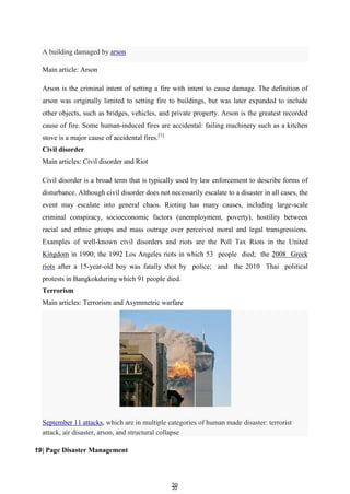 2
20
0
September 11 attacks, which are in multiple categories of human made disaster: terrorist
attack, air disaster, arson, and structural collapse
Main article: Arson
Arson is the criminal intent of setting a fire with intent to cause damage. The definition of
arson was originally limited to setting fire to buildings, but was later expanded to include
other objects, such as bridges, vehicles, and private property. Arson is the greatest recorded
cause of fire. Some human-induced fires are accidental: failing machinery such as a kitchen
stove is a major cause of accidental fires.[1]
Civil disorder
Main articles: Civil disorder and Riot
Civil disorder is a broad term that is typically used by law enforcement to describe forms of
disturbance. Although civil disorder does not necessarily escalate to a disaster in all cases, the
event may escalate into general chaos. Rioting has many causes, including large-scale
criminal conspiracy, socioeconomic factors (unemployment, poverty), hostility between
racial and ethnic groups and mass outrage over perceived moral and legal transgressions.
Examples of well-known civil disorders and riots are the Poll Tax Riots in the United
Kingdom in 1990; the 1992 Los Angeles riots in which 53 people died; the 2008 Greek
riots after a 15-year-old boy was fatally shot by police; and the 2010 Thai political
protests in Bangkokduring which 91 people died.
Terrorism
Main articles: Terrorism and Asymmetric warfare
19| Page Disaster Management
A building damaged by arson
 