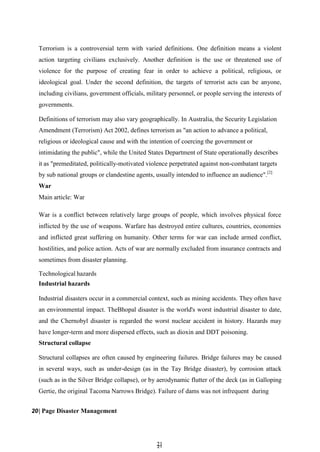 2
21
1
Terrorism is a controversial term with varied definitions. One definition means a violent
action targeting civilians exclusively. Another definition is the use or threatened use of
violence for the purpose of creating fear in order to achieve a political, religious, or
ideological goal. Under the second definition, the targets of terrorist acts can be anyone,
including civilians, government officials, military personnel, or people serving the interests of
governments.
Definitions of terrorism may also vary geographically. In Australia, the Security Legislation
Amendment (Terrorism) Act 2002, defines terrorism as "an action to advance a political,
religious or ideological cause and with the intention of coercing the government or
intimidating the public", while the United States Department of State operationally describes
it as "premeditated, politically-motivated violence perpetrated against non-combatant targets
by sub national groups or clandestine agents, usually intended to influence an audience".[2]
War
Main article: War
War is a conflict between relatively large groups of people, which involves physical force
inflicted by the use of weapons. Warfare has destroyed entire cultures, countries, economies
and inflicted great suffering on humanity. Other terms for war can include armed conflict,
hostilities, and police action. Acts of war are normally excluded from insurance contracts and
sometimes from disaster planning.
Technological hazards
Industrial hazards
Industrial disasters occur in a commercial context, such as mining accidents. They often have
an environmental impact. TheBhopal disaster is the world's worst industrial disaster to date,
and the Chernobyl disaster is regarded the worst nuclear accident in history. Hazards may
have longer-term and more dispersed effects, such as dioxin and DDT poisoning.
Structural collapse
Structural collapses are often caused by engineering failures. Bridge failures may be caused
in several ways, such as under-design (as in the Tay Bridge disaster), by corrosion attack
(such as in the Silver Bridge collapse), or by aerodynamic flutter of the deck (as in Galloping
Gertie, the original Tacoma Narrows Bridge). Failure of dams was not infrequent during
20| Page Disaster Management
 