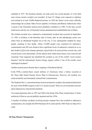 2
24
4
exploded in 1957. The Kyshtym disaster was kept secret for several decades. It is the third
most serious nuclear accident ever recorded. At least 22 villages were exposed to radiation
and resulted in at least 10,000 displaced persons. In 1992 the former soviet union officially
acknowledge the accident. Other Soviet republics of Ukraine and Belarus suffered also when
a reactor at the Chernobyl nuclear power planthad a meltdown in 1986. To this day, several
small towns and the city of Chernobyl remain abandoned and uninhabitable due to fallout.
The Goiânia accident was a radioactive contamination accident that occurred on September
13, 1987, at Goiânia, in the Brazilian state of Goiás, after an old radiotherapy source was
stolen from an abandoned hospital site in the city. It was subsequently handled by many
people, resulting in four deaths. About 112,000 people were examined for radioactive
contamination and 249 were found to have significant levels of radioactive material in or on
their bodies.[1][2] In the cleanup operation, topsoil had to be removed from several sites, and
several houses were demolished. All the objects from within those houses were removed and
examined. Time magazine has identified the accident as one of the world's "worst nuclear
disasters" and the International Atomic Energy Agency called it "one of the world's worst
radiological incidents"
Another nuclear power disaster that is ongoing is Fukushima Daiichi.
In the 1970s, a similar threat scared millions of Americans when a failure occurred at
the Three Mile Island Nuclear Power Plant in Pennsylvania. However, the incident was
resolved and the area fortunately retained little contamination.
The Hanford Site is a decommissioned nuclear production complex that produced plutonium
for most of the 60,000 weapons in the U.S. nuclear arsenal. There are environmental concerns
about radioactivity released from Hanford.
Two major plutonium fires in 1957 and 1969 at the Rocky Flats Plant, located about 15 miles
northwest of Denver was not publicly reported until the 1970s.
A number of military accidents involving nuclear weapons have also resulted in radioactive
contamination, for example the1966 Palomares B-52 crash and the 1968 Thule Air Base B-52
crash.
23| Page Disaster Management
 