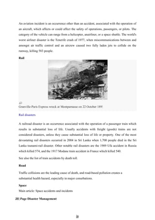 2
26
6
An aviation incident is an occurrence other than an accident, associated with the operation of
an aircraft, which affects or could affect the safety of operations, passengers, or pilots. The
category of the vehicle can range from a helicopter, anairliner, or a space shuttle. The world's
worst airliner disaster is the Tenerife crash of 1977, when miscommunications between and
amongst air traffic control and an aircrew caused two fully laden jets to collide on the
runway, killing 583 people.
Rail
A railroad disaster is an occurrence associated with the operation of a passenger train which
results in substantial loss of life. Usually accidents with freight (goods) trains are not
considered disasters, unless they cause substantial loss of life or property. One of the most
devastating rail disasters occurred in 2004 in Sri Lanka when 1,700 people died in the Sri
Lanka tsunami-rail disaster. Other notable rail disasters are the 1989 Ufa accident in Russia
which killed 574, and the 1917 Modane train accident in France which killed 540.
See also the list of train accidents by death toll.
Road
Traffic collisions are the leading cause of death, and road-based pollution creates a
substantial health hazard, especially in major conurbations.
Space
Main article: Space accidents and incidents
25| Page Disaster Management
Granville-Paris Express wreck at Montparnasse on 22 October 1895
Rail disasters
smartwrlD.asia
 