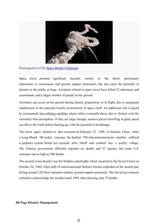 2
27
7
Space travel presents significant hazards, mostly to the direct participants
(astronauts or cosmonauts and ground support personnel), but also carry the potential of
disaster to the public at large. Accidents related to space travel have killed 22 astronauts and
cosmonauts, and a larger number of people on the ground.
Accidents can occur on the ground during launch, preparation, or in flight, due to equipment
malfunction or the naturally hostile environment of space itself. An additional risk is posed
by (unmanned) low-orbiting satellites whose orbits eventually decay due to friction with the
extremely thin atmosphere. If they are large enough, massive pieces travelling at great speed
can fall to the Earth before burning up, with the potential to do damage.
The worst space disaster to date occurred on February 15, 1996 in Sichuan, China, when
a Long March 3B rocket, carrying the Intelsat 708 telecommunications satellite, suffered
a guidance system failure two seconds after liftoff and crashed into a nearby village.
The Chinese government officially reported six deaths and 57 injuries, but some U.S.
estimates run as high as 200 deaths.
The second worst disaster was the Nedelin catastrophe which occurred in the Soviet Union on
October 24, 1960, when anR-16 intercontinental ballistic missile exploded on the launch pad,
killing around 120 (best estimate) military ground support personnel. The Soviet government
refused to acknowledge the incident until 1989, then claiming only 78 deaths.
26| Page Disaster Management
Disintegration of the Space Shuttle Challenger
 