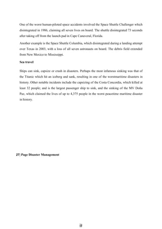 2
28
8
One of the worst human-piloted space accidents involved the Space Shuttle Challenger which
disintegrated in 1986, claiming all seven lives on board. The shuttle disintegrated 73 seconds
after taking off from the launch pad in Cape Canaveral, Florida.
Another example is the Space Shuttle Columbia, which disintegrated during a landing attempt
over Texas in 2003, with a loss of all seven astronauts on board. The debris field extended
from New Mexico to Mississippi.
Sea travel
Ships can sink, capsize or crash in disasters. Perhaps the most infamous sinking was that of
the Titanic which hit an iceberg and sank, resulting in one of the worstmaritime disasters in
history. Other notable incidents include the capsizing of the Costa Concordia, which killed at
least 32 people; and is the largest passenger ship to sink, and the sinking of the MV Doña
Paz, which claimed the lives of up to 4,375 people in the worst peacetime maritime disaster
in history.
27| Page Disaster Management
 