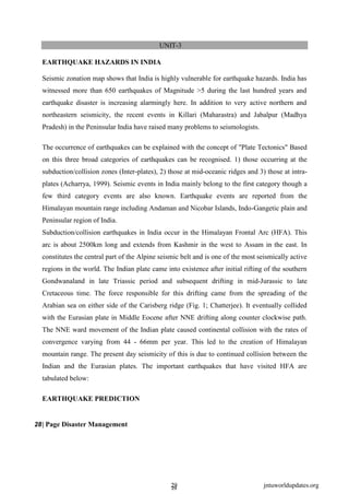 2
29
9
jntuworldupdates.org
UNIT-3
EARTHQUAKE HAZARDS IN INDIA
Seismic zonation map shows that India is highly vulnerable for earthquake hazards. India has
witnessed more than 650 earthquakes of Magnitude >5 during the last hundred years and
earthquake disaster is increasing alarmingly here. In addition to very active northern and
northeastern seismicity, the recent events in Killari (Maharastra) and Jabalpur (Madhya
Pradesh) in the Peninsular India have raised many problems to seismologists.
The occurrence of earthquakes can be explained with the concept of "Plate Tectonics" Based
on this three broad categories of earthquakes can be recognised. 1) those occurring at the
subduction/collision zones (Inter-plates), 2) those at mid-oceanic ridges and 3) those at intra-
plates (Acharrya, 1999). Seismic events in India mainly belong to the first category though a
few third category events are also known. Earthquake events are reported from the
Himalayan mountain range including Andaman and Nicobar Islands, Indo-Gangetic plain and
Peninsular region of India.
Subduction/collision earthquakes in India occur in the Himalayan Frontal Arc (HFA). This
arc is about 2500km long and extends from Kashmir in the west to Assam in the east. In
constitutes the central part of the Alpine seismic belt and is one of the most seismically active
regions in the world. The Indian plate came into existence after initial rifting of the southern
Gondwanaland in late Triassic period and subsequent drifting in mid-Jurassic to late
Cretaceous time. The force responsible for this drifting came from the spreading of the
Arabian sea on either side of the Carisberg ridge (Fig. 1; Chatterjee). It eventually collided
with the Eurasian plate in Middle Eocene after NNE drifting along counter clockwise path.
The NNE ward movement of the Indian plate caused continental collision with the rates of
convergence varying from 44 - 66mm per year. This led to the creation of Himalayan
mountain range. The present day seismicity of this is due to continued collision between the
Indian and the Eurasian plates. The important earthquakes that have visited HFA are
tabulated below:
EARTHQUAKE PREDICTION
28| Page Disaster Management
 