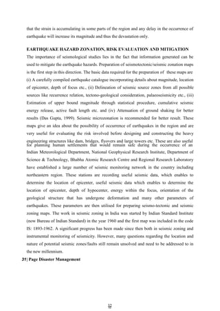 3
32
2
that the strain is accumulating in some parts of the region and any delay in the occurrence of
earthquake will increase its magnitude and thus the devastation only.
EARTHQUAKE HAZARD ZONATION, RISK EVALUATION AND MITIGATION
The importance of seismological studies lies in the fact that information generated can be
used to mitigate the earthquake hazards. Preparation of seismotectonic/seismic zonation maps
is the first step in this direction. The basic data required for the preparation of these maps are
(i) A carefully compiled earthquake catalogue incorporating details about magnitude, location
of epicenter, depth of focus etc., (ii) Delineation of seismic source zones from all possible
sources like recurrence relation, tectono-geological consideration, palaeoseismicity etc., (iii)
Estimation of upper bound magnitude through statistical procedure, cumulative seismic
energy release, active fault length etc. and (iv) Attenuation of ground shaking for better
results (Das Gupta, 1999). Seismic microzonation is recommended for better result. These
maps give an idea about the possibility of occurrence of earthquakes in the region and are
very useful for evaluating the risk involved before designing and constructing the heavy
engineering structures like dam, bridges, flyovers and large towers etc. These are also useful
for planning human settlements that would remain safe during the occurrence of an
Indian Meteorological Department, National Geophysical Research Institute, Department of
Science & Technology, Bhabha Atomic Research Centre and Regional Research Laboratory
have established a large number of seismic monitoring network in the country including
northeastern region. These stations are recording useful seismic data, which enables to
determine the location of epicenter, useful seismic data which enables to determine the
location of epicenter, depth of hypocenter, energy within the focus, orientation of the
geological structure that has undergone deformation and many other parameters of
earthquakes. These parameters are then utilised for preparing seismo-tectonic and seismic
zoning maps. The work in seismic zoning in India was started by Indian Standard Institute
(now Bureau of Indian Standard) in the year 1960 and the first map was included in the code
IS: 1893-1962. A significant progress has been made since then both in seismic zoning and
instrumental monitoring of seismicity. However, many questions regarding the location and
nature of potential seismic zones/faults still remain unsolved and need to be addressed to in
the new millennium.
31| Page Disaster Management
 
