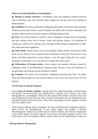 3
33
3
What are the Harmful Effects of Earthquakes?
(1) Damage to human structures - Earthquakes cause great damage to human structures
such as buildings, roads, rails, factories, dams, bridges etc, and thus cause heavy damage to
human property.
(2) Landslides-The shocks produced by earthquakes particularly in hilly areas and mountains
which are tectonically sensitive causes landslides and debris fall on human settlements and
transport system on the lower slope segments, inflicting damage to them.
(3) Fires- The strong vibrations caused by severe earthquakes strongly shake the buildings
and thus causing severe fires in houses, mines and factories because of overturning of
cooking gas, contact of live electric wires, churning of blast furnaces, displacement of other
fire related and electric appliances.
(4) Flash Floods- Strong seismic waves cause damage to dams thereby causing severe flash
floods. Severe floods are also caused because of blocking of water flow of rivers due to rock
blocks and debris produced by severe tremors in the hill slopes facing the river valleys.
Sometimes the blockage is so severe that rivers change their main course.
(5) Deformation of Ground surface- severe tremors and resultant vibrations caused by
earthquakes result in the deformation of ground surface because of rise and subsidence of
ground surface and faulting activity( formation of faults).
(6) Tsunamis- The seismic waves caused by earthquake( measuring more than 7 on richter
scale) travelling through sea water generate high sea waves and cause great loss of life and
property.
Several types of volcanic Eruptions
Several types of volcanic eruptions—during which lava, tephra (ash, lapilli, volcanic bombs
and blocks), and assorted gases are expelled from a volcanic vent or fissure—have been
distinguished by volcanologists. These are often named after famous volcanoes where that
type of behavior has been observed. Some volcanoes may exhibit only one characteristic type
of eruption during a period of activity, while others may display an entire sequence of types
all in one eruptive series.
There are three different types of eruptions. The most well-observed are magmatic eruptions,
which involve the decompression of gas within magma that propels it forward.
Phreatomagmatic eruptions are another type of volcanic eruption, driven by the compression
of gas within magma, the direct opposite of the process powering magmatic activity. The
third eruptive type is the phreatic eruption, which is driven by the superheating of steam via
32| Page Disaster Management
 