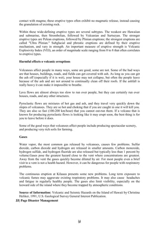 3
34
4
contact with magma; these eruptive types often exhibit no magmatic release, instead causing
the granulation of existing rock.
Within these wide-defining eruptive types are several subtypes. The weakest are Hawaiian
and submarine, then Strombolian, followed by Vulcanian and Surtseyan. The stronger
eruptive types are Pelean eruptions, followed by Plinian eruptions; the strongest eruptions are
called "Ultra Plinian." Subglacial and phreatic eruptions are defined by their eruptive
mechanism, and vary in strength. An important measure of eruptive strength is Volcanic
Explosivity Index (VEI), an order of magnitude scale ranging from 0 to 8 that often correlates
to eruptive types.
Harmful effects o volcanic erruptions
Volcanoes affect people in many ways, some are good, some are not. Some of the bad ways
are that houses, buildings, roads, and fields can get covered with ash. As long as you can get
the ash off (especially if it is wet), your house may not collapse, but often the people leave
because of the ash and are not around to continually clean off their roofs. If the ashfall is
really heavy it can make it impossible to breathe.
Lava flows are almost always too slow to run over people, but they can certainly run over
houses, roads, and any other structures.
Pyroclastic flows are mixtures of hot gas and ash, and they travel very quickly down the
slopes of volcanoes. They are so hot and choking that if you are caught in one it will kill you.
They are also so fast (100-200 km/hour) that you cannot out-run them. If a volcano that is
known for producing pyroclastic flows is looking like it may erupt soon, the best thing is for
you to leave before it does.
Some of the good ways that volcanoes affect people include producing spectacular scenery,
and producing very rich soils for farming.
Gases
Water vapor, the most common gas released by volcanoes, causes few problems. Sulfur
dioxide, carbon dioxide and hydrogen are released in smaller amounts. Carbon monoxide,
hydrogen sulfide, and hydrogen fluoride are also released but typically less than 1 percent by
volume.Gases pose the greatest hazard close to the vent where concentrations are greatest.
Away from the vent the gases quickly become diluted by air. For most people even a brief
visit to a vent is not a health hazard. However, it can be dangerous for people with respiratory
problems.
The continuous eruption at Kilauea presents some new problems. Long term exposure to
volcanic fumes may aggravate existing respiratory problems. It may also cause headaches
and fatigue in regularly healthy people. The gases also limit visibility, especially on the
leeward side of the island where they become trapped by atmospheric conditions.
Source of Information: Volcanic and Seismic Hazards on the Island of Hawaii by Christina
Heliker, 1991, U.S. Geological Survey General Interest Publication.
33| Page Disaster Management
 