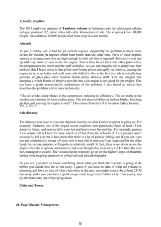 3
35
5
A deadly eruption
The 1815 explosive eruption of Tambora volcano in Indonesia and the subsequent caldera
collapse produced 9.5 cubic miles (40 cubic kilometers) of ash. The eruption killed 10,000
people. An additional 80,000 people died from crop loss and famine.
Aircraft
To put it mildly, ash is bad for jet aircraft engines. Apparently the problem is much more
severe for modern jet engines which burn hotter than the older ones. Parts of these engines
operate at temperatures that are high enough to melt ash that is ingested. Essentially you end
up with tiny blobs of lava inside the engine. This is then forced back into other parts where
the temperatures are lower and the stuff solidifies. As you can imagine this is pretty bad. One
problem that I heard about is that pilots start losing power and apply the throttle, causing the
engine to be even hotter and melt more ash.Added to this is the fact that ash is actually tiny
particles of glass plus small mineral shards–pretty abrasive stuff. You can imagine that
dumping a whole bunch of abrasive powder into a jet engine is not good for the engine. This
has been a pretty non-scientific explanation of the problem. I just found an article that
describes the problem a little more technically.
―The ash erodes sharp blades in the compressor, reducing its efficiency. The ash melts in the
combustion chamber to form molten glass. The ash then solidifies on turbine blades, blocking
air flow and causing the engine to stall.‖ This comes from the FAA Aviation Safety Journal,
Vol. 2, No. 3.
Safe distance
The distance you have to evacuate depends entirely on what kind of eruption is going on. For
example, Pinatubo, one of the largest recent eruptions sent pyroclastic flows at least 18 km
down its flanks, and pumice falls were hot and heavy even beyond that. For example, pumice
7 cm across fell at Clark Air base which is 25 km from the volcano! A 7 cm pumice won’t
necessarily kill you but it does mean that there is a lot of pumice falling, and if you don’t get
out and continuously sweep off your roof it may fall in and you’ll get squashed.On the other
hand, the current eruption at Ruapehu is relatively small. In fact, there were skiers up on the
slopes when the eruptions commenced, and even though they were only 1-2 km from the vent
they managed to escape. The volcanologists routinely go up on the higher slopes of Ruapehu
during these ongoing eruptions to collect ash and take photographs.
So you see, you need to know something about what you think the volcano is going to do
before you decide how far to run away. I guess if you have no idea of what the volcano is
planning, and have no idea of what it has done in the past, you might want to be at least 25-30
km away, make sure you have a good escape route to get even farther away if necessary, and
by all means stay out of low-lying areas!
Cities and Towns
34| Page Disaster Management
 