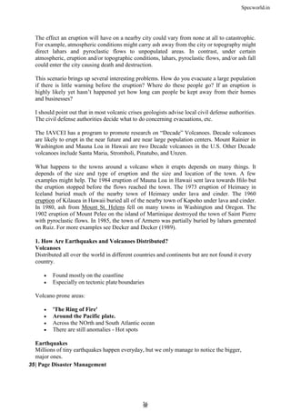 Specworld.in
3
36
6
The effect an eruption will have on a nearby city could vary from none at all to catastrophic.
For example, atmospheric conditions might carry ash away from the city or topography might
direct lahars and pyroclastic flows to unpopulated areas. In contrast, under certain
atmospheric, eruption and/or topographic conditions, lahars, pyroclastic flows, and/or ash fall
could enter the city causing death and destruction.
This scenario brings up several interesting problems. How do you evacuate a large population
if there is little warning before the eruption? Where do these people go? If an eruption is
highly likely yet hasn’t happened yet how long can people be kept away from their homes
and businesses?
I should point out that in most volcanic crises geologists advise local civil defense authorities.
The civil defense authorities decide what to do concerning evacuations, etc.
The IAVCEI has a program to promote research on ―Decade‖ Volcanoes. Decade volcanoes
are likely to erupt in the near future and are near large population centers. Mount Rainier in
Washington and Mauna Loa in Hawaii are two Decade volcanoes in the U.S. Other Decade
volcanoes include Santa Maria, Stromboli, Pinatubo, and Unzen.
What happens to the towns around a volcano when it erupts depends on many things. It
depends of the size and type of eruption and the size and location of the town. A few
examples might help. The 1984 eruption of Mauna Loa in Hawaii sent lava towards Hilo but
the eruption stopped before the flows reached the town. The 1973 eruption of Heimaey in
Iceland buried much of the nearby town of Heimaey under lava and cinder. The 1960
eruption of Kilauea in Hawaii buried all of the nearby town of Kapoho under lava and cinder.
In 1980, ash from Mount St. Helens fell on many towns in Washington and Oregon. The
1902 eruption of Mount Pelee on the island of Martinique destroyed the town of Saint Pierre
with pyroclastic flows. In 1985, the town of Armero was partially buried by lahars generated
on Ruiz. For more examples see Decker and Decker (1989).
1. How Are Earthquakes and Volcanoes Distributed?
Volcanoes
Distributed all over the world in different countries and continents but are not found it every
country.
 Found mostly on the coastline
 Especially on tectonic plate boundaries
Volcano prone areas:
 'The Ring of Fire'
 Around the Pacific plate.
 Across the NOrth and South Atlantic ocean
 There are still anomalies - Hot spots
Earthquakes
Millions of tiny earthquakes happen everyday, but we only manage to notice the bigger,
major ones.
35| Page Disaster Management
 