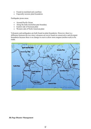 3
37
7
 Found on mainland and coastlines
 Especially tectonic plate boundaries
Earthquake prone areas:
 Around Pacific Ocean
 Along the Indo-Australian pate boundary
 Eastern side of Eurasian plate
 Western side of North American plate
Volcanoes and earthquakes are both found on plate boundaries. However, there is a
difference between the two since volcanoes are never found on conservative and divergent
boundaries because there is no change in crust to allow more magma (molten rock) to be
made.
36| Page Disaster Management
 