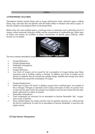3
38
8
UNIT-4
ATMOSPHERIC HAZARDS
Atmospheric hazards include things such as oxygen deficiencies, dusts, chemical vapors, welding
fumes, fogs, and mists that can interfere with the bodies ability to transport and utilize oxygen, or
that have negative toxicological effects on the human body.
Before entry into most confined spaces, a multi-gas meter is commonly used to determine levels of
oxygen, carbon monoxide, hydrogen sulfide, and the concentration of combustible gas. Other types
of meters and sensors are available to detect concentration of specific gases (chlorine, sulfur
dioxide, etc.) if needed.
The most common atmospheric hazards associated with confined spaces are:
 Oxygen Deficiency
 Oxygen Displacement
 Flammable Atmospheres
 Toxic Gases
 Oxygen Deficiency
 Low levels of oxygen can be caused by the consumption of oxygen during open flame
operations such as welding, cutting, or brazing. In addition, low levels of oxygen can be
present in manholes that are located near garbage dumps, landfills and swampy area where
fermentation has caused the consumption of oxygen.

 Oxygen Displacement:
 Some types of gases will "push" or displace oxygen from a confined space. An example of
this is nitrogen. Nitrogen is commonly used to purge some types of tanks. If a person were
to enter into the space before the nitrogen was properly removed and vented from the tank,
death could result in a matter of minutes.
 Flammable Atmospheres:
 Three components are necessary for an atmosphere to become flammable: fuel, oxygen,
and a source of ignition.
 Some confined spaces my contain solvents, fuel oil, gasoline, kerosene, etc. which provide
the fuel for combustion. In order for an atmosphere to become flammable, it must have the
proper mixture
37| Page Disaster Management
 
