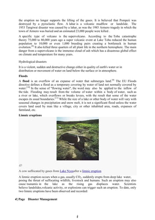 4
4
the eruption no longer supports the lifting of the gases. It is believed that Pompeii was
destroyed by a pyroclastic flow. A lahar is a volcanic mudflow or landslide. The
1953 Tangiwai disaster was caused by a lahar, as was the 1985 Armero tragedy in which the
town of Armero was buried and an estimated 23,000 people were killed .
A specific type of volcano is the supervolcano. According to the Toba catastrophe
theory 75,000 to 80,000 years ago a super volcanic event at Lake Toba reduced the human
population to 10,000 or even 1,000 breeding pairs creating a bottleneck in human
evolution.[8]
It also killed three quarters of all plant life in the northern hemisphere. The main
danger from a supervolcano is the immense cloud of ash which has a disastrous global effect
on climate and temperature for many years.
Hydrological disasters
It is a violent, sudden and destructive change either in quality of earth's water or in
distribution or movement of water on land below the surface or in atmosphere.
Floods
A flood is an overflow of an expanse of water that submerges land.[9]
The EU Floods
directive defines a flood as a temporary covering by water of land not normally covered by
water.[10]
In the sense of "flowing water", the word may also be applied to the inflow of
the tide. Flooding may result from the volume of water within a body of water, such as
a river or lake, which overflows or breaks levees, with the result that some of the water
escapes its usual boundaries.[11]
While the size of a lake or other body of water will vary with
seasonal changes in precipitation and snow melt, it is not a significant flood unless the water
covers land used by man like a village, city or other inhabited area, roads, expanses of
farmland, etc.
Limnic eruptions
A limnic eruption occurs when a gas, usually CO2, suddenly erupts from deep lake water,
posing the threat of suffocating wildlife, livestock and humans. Such an eruption may also
cause tsunamis in the lake as the rising gas displaces water. Scientists
believe landslides,volcanic activity, or explosions can trigger such an eruption. To date, only
two limnic eruptions have been observed and recorded:
4 | Page Disaster Management
A cow suffocated by gases from Lake Nyosafter a limnic eruption
 