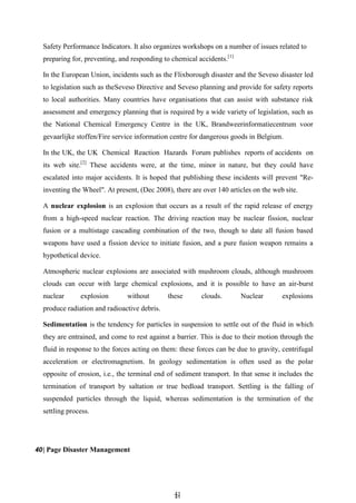 4
41
1
Safety Performance Indicators. It also organizes workshops on a number of issues related to
preparing for, preventing, and responding to chemical accidents.[1]
In the European Union, incidents such as the Flixborough disaster and the Seveso disaster led
to legislation such as theSeveso Directive and Seveso planning and provide for safety reports
to local authorities. Many countries have organisations that can assist with substance risk
assessment and emergency planning that is required by a wide variety of legislation, such as
the National Chemical Emergency Centre in the UK, Brandweerinformatiecentrum voor
gevaarlijke stoffen/Fire service information centre for dangerous goods in Belgium.
In the UK, the UK Chemical Reaction Hazards Forum publishes reports of accidents on
its web site.[2]
These accidents were, at the time, minor in nature, but they could have
escalated into major accidents. It is hoped that publishing these incidents will prevent "Re-
inventing the Wheel". At present, (Dec 2008), there are over 140 articles on the web site.
A nuclear explosion is an explosion that occurs as a result of the rapid release of energy
from a high-speed nuclear reaction. The driving reaction may be nuclear fission, nuclear
fusion or a multistage cascading combination of the two, though to date all fusion based
weapons have used a fission device to initiate fusion, and a pure fusion weapon remains a
hypothetical device.
Atmospheric nuclear explosions are associated with mushroom clouds, although mushroom
clouds can occur with large chemical explosions, and it is possible to have an air-burst
nuclear explosion without these clouds. Nuclear explosions
produce radiation and radioactive debris.
Sedimentation is the tendency for particles in suspension to settle out of the fluid in which
they are entrained, and come to rest against a barrier. This is due to their motion through the
fluid in response to the forces acting on them: these forces can be due to gravity, centrifugal
acceleration or electromagnetism. In geology sedimentation is often used as the polar
opposite of erosion, i.e., the terminal end of sediment transport. In that sense it includes the
termination of transport by saltation or true bedload transport. Settling is the falling of
suspended particles through the liquid, whereas sedimentation is the termination of the
settling process.
40| Page Disaster Management
 