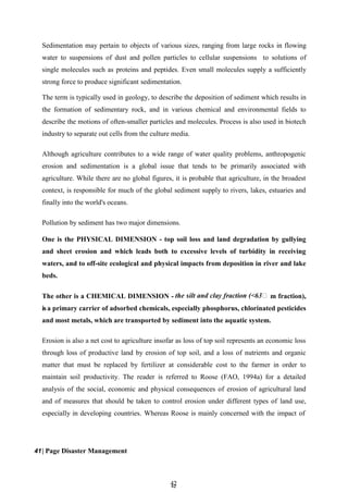 4
42
2
Sedimentation may pertain to objects of various sizes, ranging from large rocks in flowing
water to suspensions of dust and pollen particles to cellular suspensions to solutions of
single molecules such as proteins and peptides. Even small molecules supply a sufficiently
strong force to produce significant sedimentation.
The term is typically used in geology, to describe the deposition of sediment which results in
the formation of sedimentary rock, and in various chemical and environmental fields to
describe the motions of often-smaller particles and molecules. Process is also used in biotech
industry to separate out cells from the culture media.
Although agriculture contributes to a wide range of water quality problems, anthropogenic
erosion and sedimentation is a global issue that tends to be primarily associated with
agriculture. While there are no global figures, it is probable that agriculture, in the broadest
context, is responsible for much of the global sediment supply to rivers, lakes, estuaries and
finally into the world's oceans.
Pollution by sediment has two major dimensions.
One is the PHYSICAL DIMENSION - top soil loss and land degradation by gullying
and sheet erosion and which leads both to excessive levels of turbidity in receiving
waters, and to off-site ecological and physical impacts from deposition in river and lake
beds.
The other is a CHEMICAL DIMENSION - m fraction),
isa primary carrier of adsorbed chemicals, especially phosphorus, chlorinated pesticides
and most metals, which are transported by sediment into the aquatic system.
Erosion is also a net cost to agriculture insofar as loss of top soil represents an economic loss
through loss of productive land by erosion of top soil, and a loss of nutrients and organic
matter that must be replaced by fertilizer at considerable cost to the farmer in order to
maintain soil productivity. The reader is referred to Roose (FAO, 1994a) for a detailed
analysis of the social, economic and physical consequences of erosion of agricultural land
and of measures that should be taken to control erosion under different types of land use,
especially in developing countries. Whereas Roose is mainly concerned with the impact of
41| Page Disaster Management
 