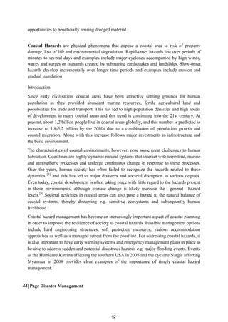 4
45
5
opportunities to beneficially reusing dredged material.
Coastal Hazards are physical phenomena that expose a coastal area to risk of property
damage, loss of life and environmental degradation. Rapid-onset hazards last over periods of
minutes to several days and examples include major cyclones accompanied by high winds,
waves and surges or tsunamis created by submarine earthquakes and landslides. Slow-onset
hazards develop incrementally over longer time periods and examples include erosion and
gradual inundation
Introduction
Since early civilisation, coastal areas have been attractive settling grounds for human
population as they provided abundant marine resources, fertile agricultural land and
possibilities for trade and transport. This has led to high population densities and high levels
of development in many coastal areas and this trend is continuing into the 21st century. At
present, about 1,2 billion people live in coastal areas globally, and this number is predicted to
increase to 1,8-5,2 billion by the 2080s due to a combination of population growth and
coastal migration. Along with this increase follows major investments in infrastructure and
the build environment.
The characteristics of coastal environments, however, pose some great challenges to human
habitation. Coastlines are highly dynamic natural systems that interact with terrestrial, marine
and atmospheric processes and undergo continuous change in response to these processes.
Over the years, human society has often failed to recognize the hazards related to these
dynamics [3]
and this has led to major disasters and societal disruption to various degrees.
Even today, coastal development is often taking place with little regard to the hazards present
in these environments, although climate change is likely increase the general hazard
levels.[4]
Societal activities in coastal areas can also pose a hazard to the natural balance of
coastal systems, thereby disrupting e.g. sensitive ecosystems and subsequently human
livelihood.
Coastal hazard management has become an increasingly important aspect of coastal planning
in order to improve the resilience of society to coastal hazards. Possible management options
include hard engineering structures, soft protection measures, various accommodation
approaches as well as a managed retreat from the coastline. For addressing coastal hazards, it
is also important to have early warning systems and emergency management plans in place to
be able to address sudden and potential disastrous hazards e.g. major flooding events. Events
as the Hurricane Katrina affecting the southern USA in 2005 and the cyclone Nargis affecting
Myanmar in 2008 provides clear examples of the importance of timely coastal hazard
management.
44| Page Disaster Management
 
