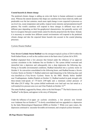 4
46
6
Coastal hazards & climate change
The predicted climate change is adding an extra risk factor to human settlement in coastal
areas. Whereas the natural dynamics that shape our coastlines have been relatively stable and
predictable over the last centuries, much more rapid change is now expected in processes as
sea level rise, ocean temperature and acidity, tropical storm intensity and precipitation/runoff
patterns. The world's coastlines will respond to these changes in different ways and at
different pace depending on their bio-geophysical characteristics, but generally society will
have to recognize that past coastal trends cannot be directly projected into the future. Instead,
it is necessary to consider how different coastal environments will respond to the predicted
climate change and take the expected future hazards into account in the coastal planning
processes.
Cyclonic Disaster Hudhud
Very Severe Cyclonic Storm Hudhud was the strongest tropical cyclone of 2014 within the
North Indian Ocean, as well as the costliest storm in the basin since Cyclone Jal in 2010.
Hudhud originated from a low pressure that formed under the influence of an upper-air
cyclonic circulation in the Andaman Sea on October 6. The system drifted westward and
intensified into a depresion and subsequently into a deep depression the following day.
Owing to favorable environmental conditions, Hudhud intensified into a cyclonic storm on
October 8. Its convection consolidated in the following hours, and Hudhud became a Severe
Cyclonic Storm on October 9. Hudhud underwent rapid deepening in the following days and
was classified as a Very Severe Cyclonic Storm by the IMD. Shortly before landfall
near Visakhapatnam, Andhra Pradesh on October 12, Hudhud reached its peak strength with
three minute wind speeds of 175 km/h (109 mph) and a minimum central pressure of
960 mbar (28.35 inHg). The system drifted northwards over land and was last noted as a
well-marked low pressure area over east Uttar Pradesh on October 14.[4]
The name Hudhud, suggested by Oman, refers to the bird Hoopoe.[5]
The bird is known as the
"hudhud" in the Quran, and appears in the story of Sulayman
Under the influence of an upper air cyclonic circulation, a low pressure area formed
over Andaman Sea on October 6.[7]
It slowly consolidated and was upgraded to a depression
by the India Meteorological Department (IMD) on October 7. While over open waters, the
depression continued to encounter favorable environment, and a tropical cyclone formation
45| Page Disaster Management
 