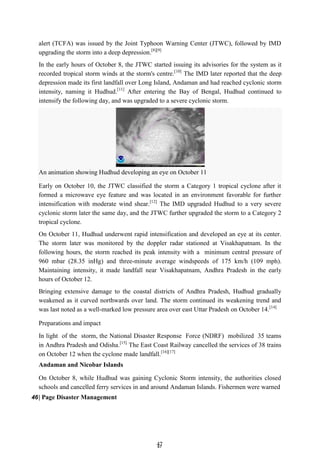 4
47
7
An animation showing Hudhud developing an eye on October 11
alert (TCFA) was issued by the Joint Typhoon Warning Center (JTWC), followed by IMD
upgrading the storm into a deep depression.[8][9]
In the early hours of October 8, the JTWC started issuing its advisories for the system as it
recorded tropical storm winds at the storm's centre.[10]
The IMD later reported that the deep
depression made its first landfall over Long Island, Andaman and had reached cyclonic storm
intensity, naming it Hudhud.[11]
After entering the Bay of Bengal, Hudhud continued to
intensify the following day, and was upgraded to a severe cyclonic storm.
Early on October 10, the JTWC classified the storm a Category 1 tropical cyclone after it
formed a microwave eye feature and was located in an environment favorable for further
intensification with moderate wind shear.[12]
The IMD upgraded Hudhud to a very severe
cyclonic storm later the same day, and the JTWC further upgraded the storm to a Category 2
tropical cyclone.
On October 11, Hudhud underwent rapid intensification and developed an eye at its center.
The storm later was monitored by the doppler radar stationed at Visakhapatnam. In the
following hours, the storm reached its peak intensity with a minimum central pressure of
960 mbar (28.35 inHg) and three-minute average windspeeds of 175 km/h (109 mph).
Maintaining intensity, it made landfall near Visakhapatnam, Andhra Pradesh in the early
hours of October 12.
Bringing extensive damage to the coastal districts of Andhra Pradesh, Hudhud gradually
weakened as it curved northwards over land. The storm continued its weakening trend and
was last noted as a well-marked low pressure area over east Uttar Pradesh on October 14.[14]
Preparations and impact
In light of the storm, the National Disaster Response Force (NDRF) mobilized 35 teams
in Andhra Pradesh and Odisha.[15]
The East Coast Railway cancelled the services of 38 trains
on October 12 when the cyclone made landfall.[16][17]
Andaman and Nicobar Islands
On October 8, while Hudhud was gaining Cyclonic Storm intensity, the authorities closed
schools and cancelled ferry services in and around Andaman Islands. Fishermen were warned
46| Page Disaster Management
 