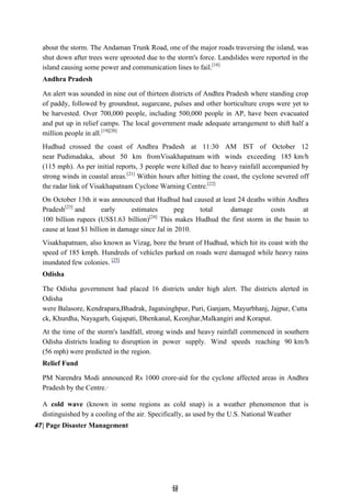4
48
8
about the storm. The Andaman Trunk Road, one of the major roads traversing the island, was
shut down after trees were uprooted due to the storm's force. Landslides were reported in the
island causing some power and communication lines to fail.[18]
Andhra Pradesh
An alert was sounded in nine out of thirteen districts of Andhra Pradesh where standing crop
of paddy, followed by groundnut, sugarcane, pulses and other horticulture crops were yet to
be harvested. Over 700,000 people, including 500,000 people in AP, have been evacuated
and put up in relief camps. The local government made adequate arrangement to shift half a
million people in all.[19][20]
Hudhud crossed the coast of Andhra Pradesh at 11:30 AM IST of October 12
near Pudimadaka, about 50 km fromVisakhapatnam with winds exceeding 185 km/h
(115 mph). As per initial reports, 3 people were killed due to heavy rainfall accompanied by
strong winds in coastal areas.[21]
Within hours after hitting the coast, the cyclone severed off
the radar link of Visakhapatnam Cyclone Warning Centre.[22]
On October 13th it was announced that Hudhud had caused at least 24 deaths within Andhra
Pradesh[23]
and early estimates peg total damage costs at
100 billion rupees (US$1.63 billion)[24]
This makes Hudhud the first storm in the basin to
cause at least $1 billion in damage since Jal in 2010.
Visakhapatnam, also known as Vizag, bore the brunt of Hudhud, which hit its coast with the
speed of 185 kmph. Hundreds of vehicles parked on roads were damaged while heavy rains
inundated few colonies. [25]
Odisha
The Odisha government had placed 16 districts under high alert. The districts alerted in
Odisha
were Balasore, Kendrapara,Bhadrak, Jagatsinghpur, Puri, Ganjam, Mayurbhanj, Jajpur, Cutta
ck, Khurdha, Nayagarh, Gajapati, Dhenkanal, Keonjhar,Malkangiri and Koraput.
At the time of the storm's landfall, strong winds and heavy rainfall commenced in southern
Odisha districts leading to disruption in power supply. Wind speeds reaching 90 km/h
(56 mph) were predicted in the region.
Relief Fund
PM Narendra Modi announced Rs 1000 crore-aid for the cyclone affected areas in Andhra
Pradesh by the Centre.
A cold wave (known in some regions as cold snap) is a weather phenomenon that is
distinguished by a cooling of the air. Specifically, as used by the U.S. National Weather
47| Page Disaster Management
 