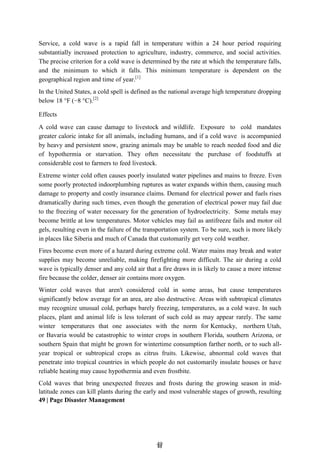 4
49
9
Service, a cold wave is a rapid fall in temperature within a 24 hour period requiring
substantially increased protection to agriculture, industry, commerce, and social activities.
The precise criterion for a cold wave is determined by the rate at which the temperature falls,
and the minimum to which it falls. This minimum temperature is dependent on the
geographical region and time of year.[1]
In the United States, a cold spell is defined as the national average high temperature dropping
below 18 °F (−8 °C).[2]
Effects
A cold wave can cause damage to livestock and wildlife. Exposure to cold mandates
greater caloric intake for all animals, including humans, and if a cold wave is accompanied
by heavy and persistent snow, grazing animals may be unable to reach needed food and die
of hypothermia or starvation. They often necessitate the purchase of foodstuffs at
considerable cost to farmers to feed livestock.
Extreme winter cold often causes poorly insulated water pipelines and mains to freeze. Even
some poorly protected indoorplumbing ruptures as water expands within them, causing much
damage to property and costly insurance claims. Demand for electrical power and fuels rises
dramatically during such times, even though the generation of electrical power may fail due
to the freezing of water necessary for the generation of hydroelectricity. Some metals may
become brittle at low temperatures. Motor vehicles may fail as antifreeze fails and motor oil
gels, resulting even in the failure of the transportation system. To be sure, such is more likely
in places like Siberia and much of Canada that customarily get very cold weather.
Fires become even more of a hazard during extreme cold. Water mains may break and water
supplies may become unreliable, making firefighting more difficult. The air during a cold
wave is typically denser and any cold air that a fire draws in is likely to cause a more intense
fire because the colder, denser air contains more oxygen.
Winter cold waves that aren't considered cold in some areas, but cause temperatures
significantly below average for an area, are also destructive. Areas with subtropical climates
may recognize unusual cold, perhaps barely freezing, temperatures, as a cold wave. In such
places, plant and animal life is less tolerant of such cold as may appear rarely. The same
winter temperatures that one associates with the norm for Kentucky, northern Utah,
or Bavaria would be catastrophic to winter crops in southern Florida, southern Arizona, or
southern Spain that might be grown for wintertime consumption farther north, or to such all-
year tropical or subtropical crops as citrus fruits. Likewise, abnormal cold waves that
penetrate into tropical countries in which people do not customarily insulate houses or have
reliable heating may cause hypothermia and even frostbite.
Cold waves that bring unexpected freezes and frosts during the growing season in mid-
latitude zones can kill plants during the early and most vulnerable stages of growth, resulting
49 | Page Disaster Management
 