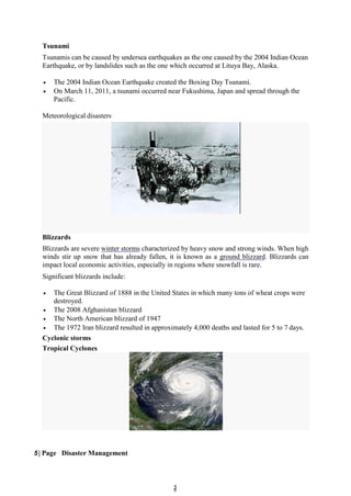 5
5
Tsunami
Tsunamis can be caused by undersea earthquakes as the one caused by the 2004 Indian Ocean
Earthquake, or by landslides such as the one which occurred at Lituya Bay, Alaska.
 The 2004 Indian Ocean Earthquake created the Boxing Day Tsunami.
 On March 11, 2011, a tsunami occurred near Fukushima, Japan and spread through the
Pacific.
Meteorological disasters
Blizzards
Blizzards are severe winter storms characterized by heavy snow and strong winds. When high
winds stir up snow that has already fallen, it is known as a ground blizzard. Blizzards can
impact local economic activities, especially in regions where snowfall is rare.
Significant blizzards include:
 The Great Blizzard of 1888 in the United States in which many tons of wheat crops were
destroyed.
 The 2008 Afghanistan blizzard
 The North American blizzard of 1947
 The 1972 Iran blizzard resulted in approximately 4,000 deaths and lasted for 5 to 7 days.
Cyclonic storms
Tropical Cyclones
5 | Page Disaster Management
 