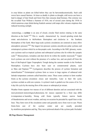 5
50
0
in crop failure as plants are killed before they can be harvestedeconomically. Such cold
waves have caused famines. At times as deadly to plants as drought, cold waves can leave a
land in danger of later brush and forest fires that consume dead biomass. One extreme was
the so-called Year Without a Summer of 1816, one of several years during the 1810s in
which numerous crops failed during freakish summer cold snaps after volcanic eruptions that
reduced incoming sunlight.
meteorology, a cyclone is an area of closed, circular fluid motion rotating in the same
direction as the Earth.[1][2]
This is usually characterized by inward spiraling winds that
rotate anti-clockwise in theNorthern Hemisphere and clockwise in the Southern
Hemisphere of the Earth. Most large-scale cyclonic circulations are centered on areas oflow
atmospheric pressure.[3][4]
The largest low-pressure systems arecold-core polar cyclones and
extratropical cyclones which lie on thesynoptic scale. According to the NHC glossary, warm-
core cyclones such as tropical cyclones and subtropical cyclones also lie within the synoptic
scale.[5]
Mesocyclones, tornadoes and dust devils lie within the smaller mesoscale.[6]
Upper
level cyclones can exist without the presence of a surface low, and can pinch off from the
base of theTropical Upper Tropospheric Trough during the summer months in the Northern
Hemisphere. Cyclones have also been seen on extraterrestrial planets, such
as Mars and Neptune.[7][8]
Cyclogenesis describes the process of cyclone formation and
intensification.[9]
Extratropical cyclones form as waves in large regions of enhanced mid-
latitude temperature contrasts called baroclinic zones. These zones contract to form weather
fronts as the cyclonic circulation closes and intensifies. Later in their life cycle,
cyclones occlude as cold core systems. A cyclone's track is guided over the course of its 2 to
6 day life cycle by the steering flow of the cancer or subtropical jet stream.
Weather fronts separate two masses of air of different densities and are associated with the
most prominent meteorological phenomena. Air masses separated by a front may differ
in temperature or humidity. Strong cold fronts typically feature narrow bands
of thunderstorms and severe weather, and may on occasion be preceded by squall lines or dry
lines. They form west of the circulation center and generally move from west to east. Warm
fronts form east of the cyclone center and are usually preceded
by stratiform precipitation and fog. They move poleward ahead of the cyclone path.Occluded
50| Page Disaster Management
 