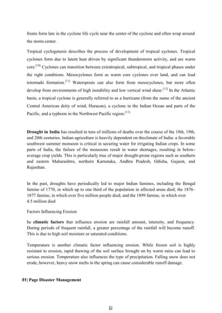 5
51
1
fronts form late in the cyclone life cycle near the center of the cyclone and often wrap around
the storm center.
Tropical cyclogenesis describes the process of development of tropical cyclones. Tropical
cyclones form due to latent heat driven by significant thunderstorm activity, and are warm
core.[10]
Cyclones can transition between extratropical, subtropical, and tropical phases under
the right conditions. Mesocyclones form as warm core cyclones over land, and can lead
totornado formation.[11]
Waterspouts can also form from mesocyclones, but more often
develop from environments of high instability and low vertical wind shear.[12]
In the Atlantic
basin, a tropical cyclone is generally referred to as a hurricane (from the name of the ancient
Central American deity of wind, Huracan), a cyclone in the Indian Ocean and parts of the
Pacific, and a typhoon in the Northwest Pacific region.[13]
Drought in India has resulted in tens of millions of deaths over the course of the 18th, 19th,
and 20th centuries. Indian agriculture is heavily dependent on theclimate of India: a favorable
southwest summer monsoon is critical in securing water for irrigating Indian crops. In some
parts of India, the failure of the monsoons result in water shortages, resulting in below-
average crop yields. This is particularly true of major drought-prone regions such as southern
and eastern Maharashtra, northern Karnataka, Andhra Pradesh, Odisha, Gujarat, and
Rajasthan.
In the past, droughts have periodically led to major Indian famines, including the Bengal
famine of 1770, in which up to one third of the population in affected areas died; the 1876–
1877 famine, in which over five million people died; and the 1899 famine, in which over
4.5 million died
Factors Influencing Erosion
he climatic factors that influence erosion are rainfall amount, intensity, and frequency.
During periods of frequent rainfall, a greater percentage of the rainfall will become runoff.
This is due to high soil moisture or saturated conditions.
Temperature is another climatic factor influencing erosion. While frozen soil is highly
resistant to erosion, rapid thawing of the soil surface brought on by warm rains can lead to
serious erosion. Temperature also influences the type of precipitation. Falling snow does not
erode, however, heavy snow melts in the spring can cause considerable runoff damage.
51| Page Disaster Management
 