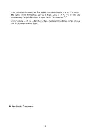 5
54
4
coast. Humidities are usually very low, and the temperatures can be over 40 °C in summer.
The highest official temperatures recorded in South Africa (51.5 °C) was recorded one
summer during a bergwind occurring along the Eastern Cape coastline.[13][14]
Global warming boosts the probability of extreme weather events, like heat waves, far more
than it boosts more moderate events.
54| Page Disaster Management
 