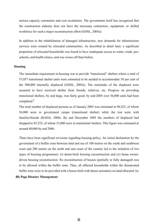 5
56
6
serious capacity constraints and cost escalations. The government itself has recognized that
the construction industry does not have the necessary contractors, equipment, or skilled
workforce for such a major reconstruction effort (GOSL, 2005a).
In addition to the rehabilitation of damaged infrastructure, new demands for infrastructure
services were created by relocated communities. As described in detail later, a significant
proportion of relocated households was found to have inadequate access to water, roads, pre-
schools, and health clinics, and was worse-off than before.
Housing
The immediate requirement in housing was to provide ―transitional‖ shelters where a total of
57,057 transitional shelter units were estimated to be needed to accommodate 50 per cent of
the 500,000 internally displaced (GOSL, 2005a). The remainder of the displaced were
assumed to have received shelter from friends, relatives, etc. Progress on providing
transitional shelters, by and large, was fairly good; by end-2005 over 56,000 units had been
completed.7
The total number of displaced persons as of January 2005 was estimated at 98,525, of whom
56,000 were in government camps (transitional shelter) while the rest were with
families/friends (RADA, 2006). By end December 2005 the numbers of displaced had
dropped to 85,525, of whom 53,000 were in transitional shelters. This figure was estimated at
around 40,000 by end 2006.
There have been significant revisions regarding housing policy. An initial declaration by the
government of a buffer zone between land and sea of 100 metres on the south and southwest
coast and 200 metres on the north and east coast of the country led to the initiation of two
types of housing programmes: (i) donor-built housing reconstruction and (ii) home owner-
driven housing reconstruction. No reconstruction of houses (partially or fully damaged) was
to be allowed within the buffer zone. Thus, all affected households within the demarcated
buffer zone were to be provided with a house built with donor assistance on land allocated by
56| Page Disaster Management
 